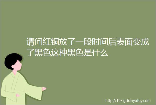 请问红铜放了一段时间后表面变成了黑色这种黑色是什么